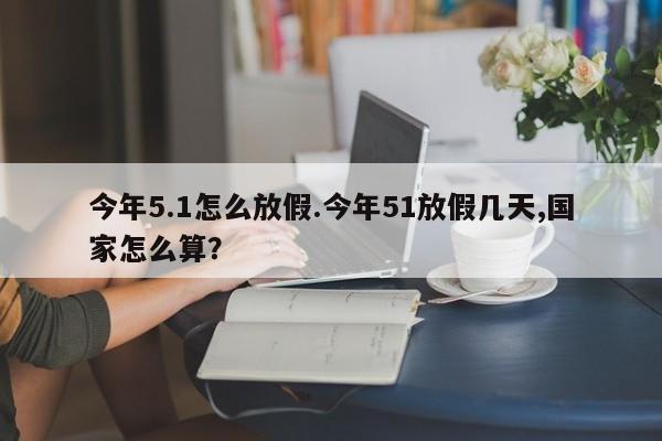 今年5.1怎么放假.今年51放假几天,国家怎么算?