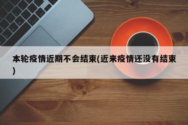本轮疫情近期不会结束(近来疫情还没有结束)