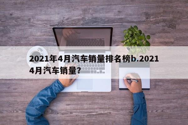 2021年4月汽车销量排名榜b.20214月汽车销量?