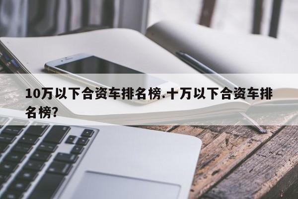 10万以下合资车排名榜.十万以下合资车排名榜?