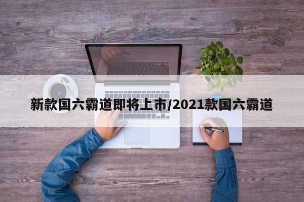 新款国六霸道即将上市/2021款国六霸道