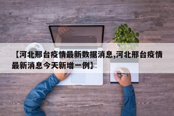 【河北邢台疫情最新数据消息,河北邢台疫情最新消息今天新增一例】