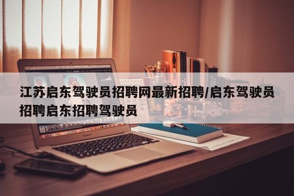 江苏启东驾驶员招聘网最新招聘/启东驾驶员招聘启东招聘驾驶员