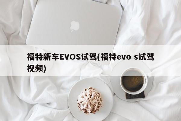 福特新车EVOS试驾(福特evo s试驾视频)