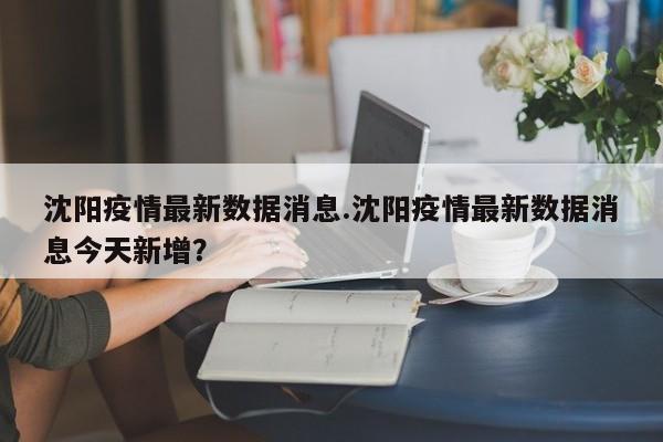 沈阳疫情最新数据消息.沈阳疫情最新数据消息今天新增?