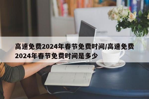高速免费2024年春节免费时间/高速免费2024年春节免费时间是多少