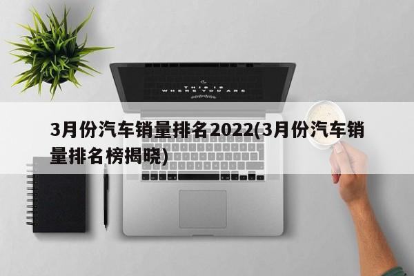 3月份汽车销量排名2022(3月份汽车销量排名榜揭晓)