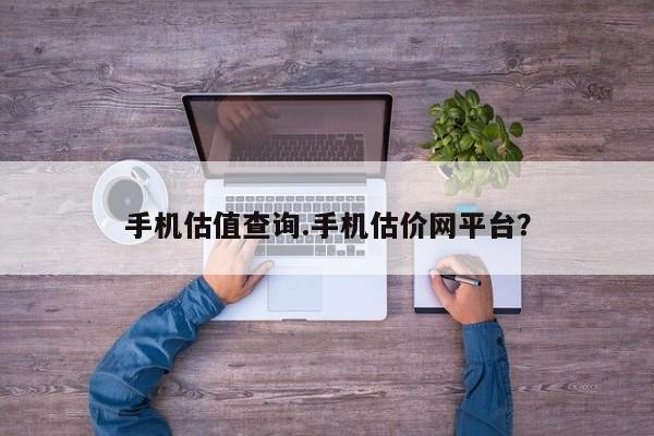 手机估值查询.手机估价网平台?