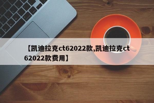【凯迪拉克ct62022款,凯迪拉克ct62022款费用】