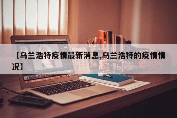 【乌兰浩特疫情最新消息,乌兰浩特的疫情情况】