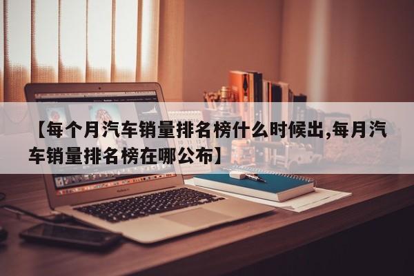 【每个月汽车销量排名榜什么时候出,每月汽车销量排名榜在哪公布】