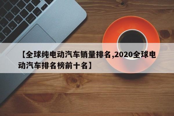 【全球纯电动汽车销量排名,2020全球电动汽车排名榜前十名】