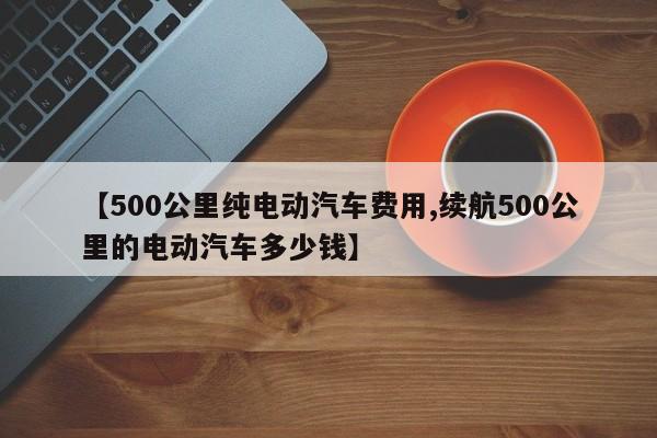 【500公里纯电动汽车费用,续航500公里的电动汽车多少钱】