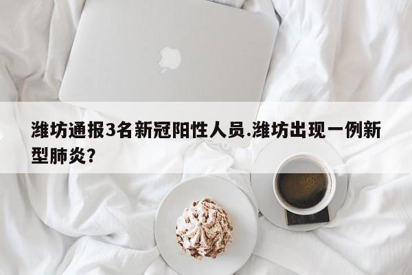 潍坊通报3名新冠阳性人员.潍坊出现一例新型肺炎?