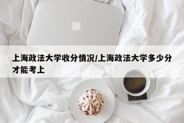 上海政法大学收分情况/上海政法大学多少分才能考上