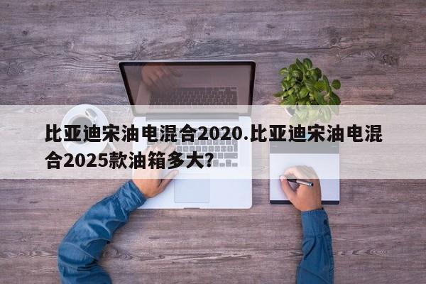 比亚迪宋油电混合2020.比亚迪宋油电混合2025款油箱多大?