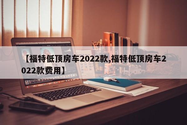 【福特低顶房车2022款,福特低顶房车2022款费用】