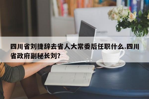 四川省刘捷辞去省人大常委后任职什么.四川省政府副秘长刘?