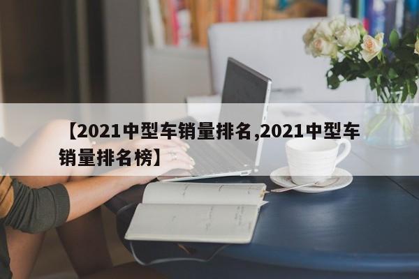【2021中型车销量排名,2021中型车销量排名榜】