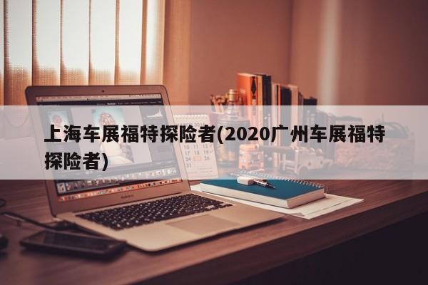 上海车展福特探险者(2020广州车展福特探险者)