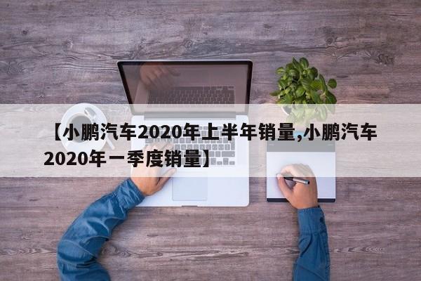 【小鹏汽车2020年上半年销量,小鹏汽车2020年一季度销量】