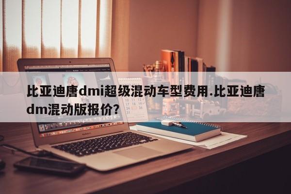 比亚迪唐dmi超级混动车型费用.比亚迪唐dm混动版报价?