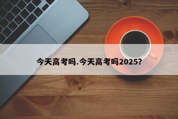 今天高考吗.今天高考吗2025?
