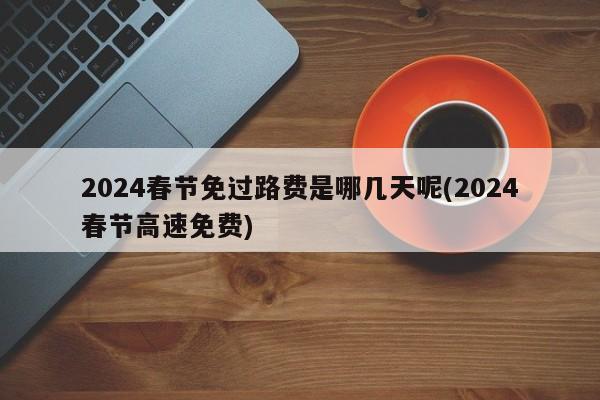 2024春节免过路费是哪几天呢(2024春节高速免费)
