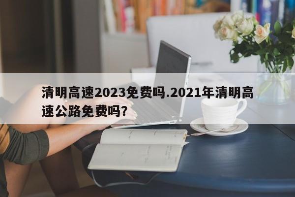 清明高速2023免费吗.2021年清明高速公路免费吗?