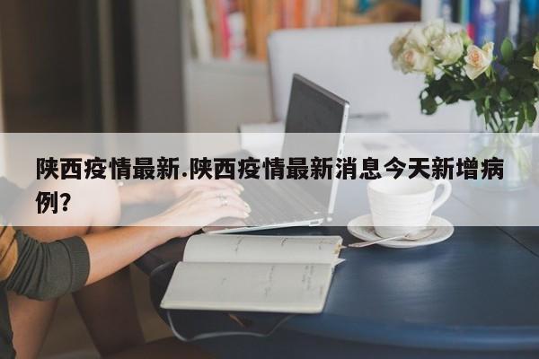 陕西疫情最新.陕西疫情最新消息今天新增病例?