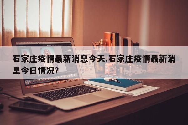 石家庄疫情最新消息今天.石家庄疫情最新消息今日情况?