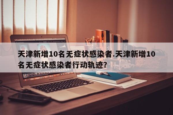 天津新增10名无症状感染者.天津新增10名无症状感染者行动轨迹?