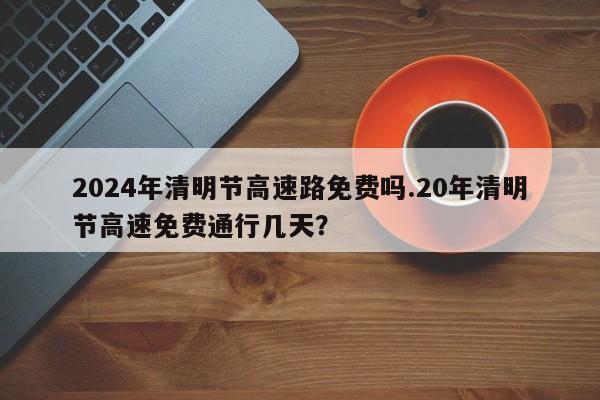 2024年清明节高速路免费吗.20年清明节高速免费通行几天?