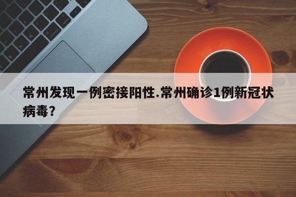 常州发现一例密接阳性.常州确诊1例新冠状病毒?