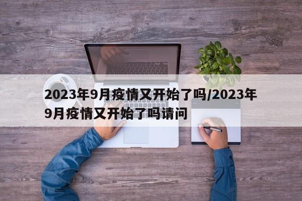 2023年9月疫情又开始了吗/2023年9月疫情又开始了吗请问